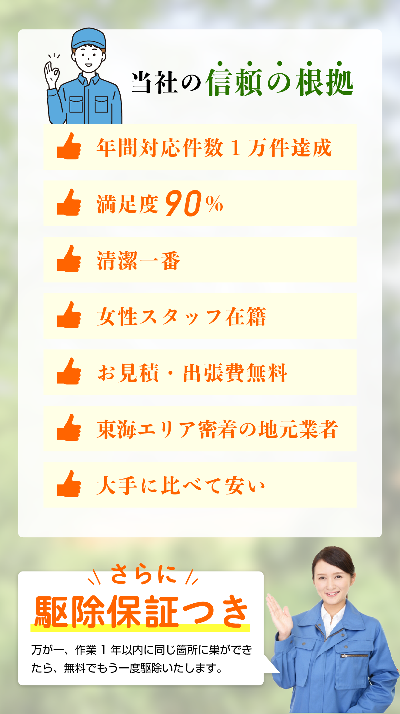 当社の信頼の根拠／年間対応件数1万件達成／満足度90％／清潔一番／女性スタッフ在籍／お見積・出張費無料／東海エリア密着の地元業者／大手に比べて安い　　さらに駆除保証つき！万が一、作業1年以内に同じ箇所に巣ができたら、無料でもう一度駆除いたします。
