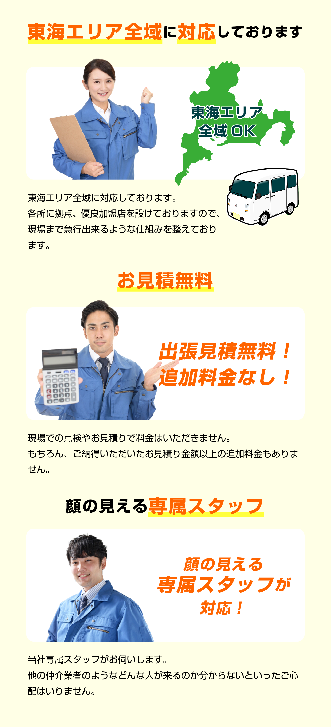 東海エリア全域に対応しております。各所に拠点、優良加盟店を設けておりますので、現場まで急行出来るような仕組みを整えております。／お見積無料！出張見積無料！追加料金なし！現場での点検やお見積りで料金はいただきません。もちろん、ご納得いただいたお見積り金額以上の追加料金もありません。／顔の見える専属スタッフ　当社専属スタッフがお伺いします。他の仲介業者のようなどんな人が来るのか分からないといったご心配はいりません。