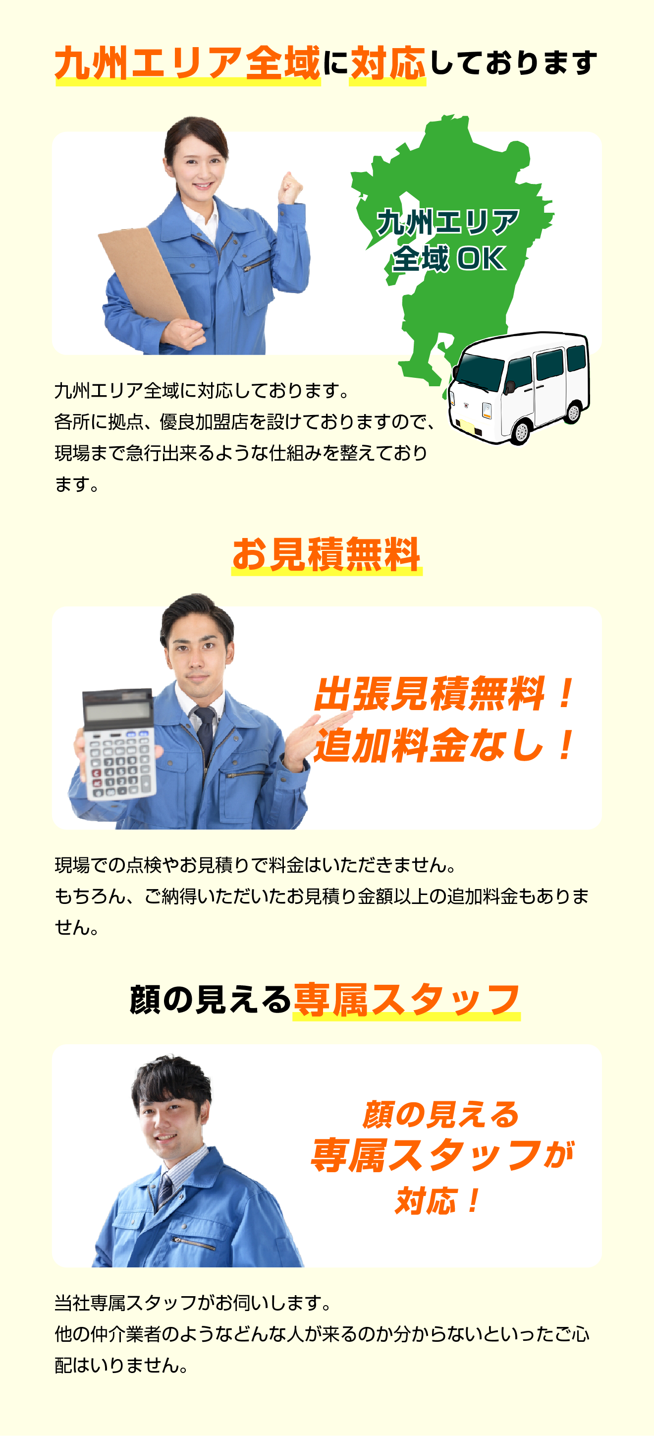 九州エリア全域に対応しております。各所に拠点、優良加盟店を設けておりますので、現場まで急行出来るような仕組みを整えております。／お見積無料！出張見積無料！追加料金なし！現場での点検やお見積りで料金はいただきません。もちろん、ご納得いただいたお見積り金額以上の追加料金もありません。／顔の見える専属スタッフ　当社専属スタッフがお伺いします。他の仲介業者のようなどんな人が来るのか分からないといったご心配はいりません。